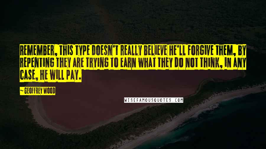 Geoffrey Wood Quotes: Remember, this type doesn't really believe He'll forgive them, by repenting they are trying to earn what they do not think, in any case, He will pay.