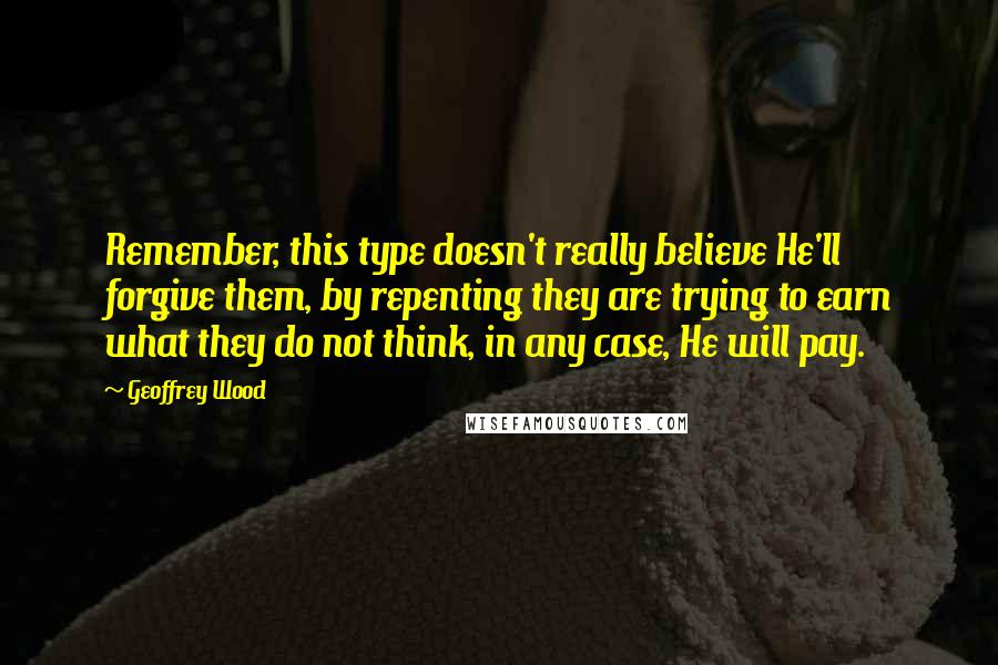 Geoffrey Wood Quotes: Remember, this type doesn't really believe He'll forgive them, by repenting they are trying to earn what they do not think, in any case, He will pay.