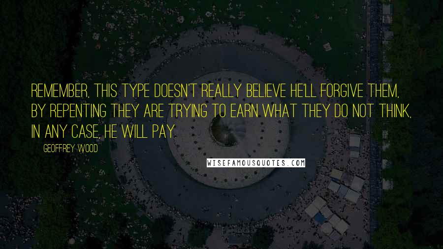 Geoffrey Wood Quotes: Remember, this type doesn't really believe He'll forgive them, by repenting they are trying to earn what they do not think, in any case, He will pay.