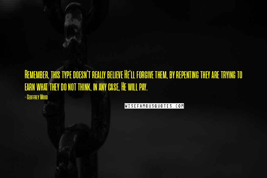 Geoffrey Wood Quotes: Remember, this type doesn't really believe He'll forgive them, by repenting they are trying to earn what they do not think, in any case, He will pay.