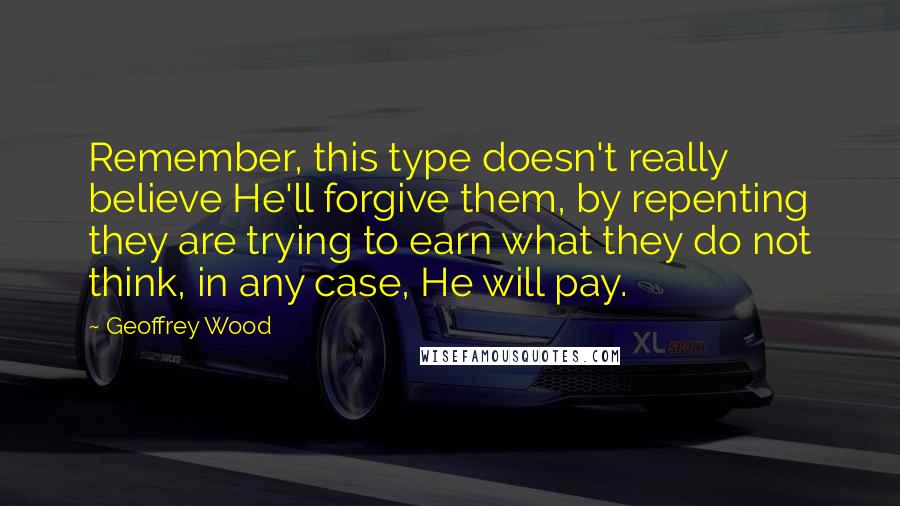 Geoffrey Wood Quotes: Remember, this type doesn't really believe He'll forgive them, by repenting they are trying to earn what they do not think, in any case, He will pay.