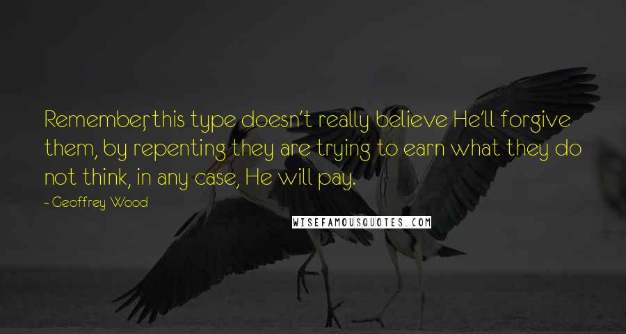 Geoffrey Wood Quotes: Remember, this type doesn't really believe He'll forgive them, by repenting they are trying to earn what they do not think, in any case, He will pay.