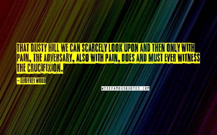 Geoffrey Wood Quotes: That dusty hill we can scarcely look upon and then only with pain, The Adversary, also with pain, does and must ever witness The Crucifixion.