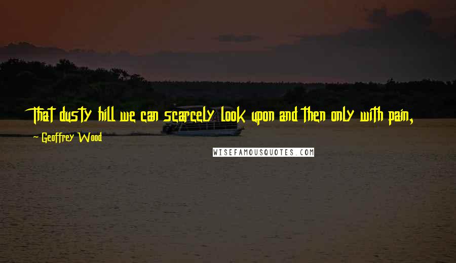 Geoffrey Wood Quotes: That dusty hill we can scarcely look upon and then only with pain, The Adversary, also with pain, does and must ever witness The Crucifixion.