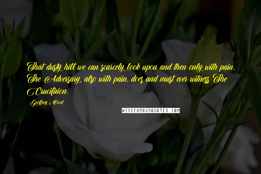 Geoffrey Wood Quotes: That dusty hill we can scarcely look upon and then only with pain, The Adversary, also with pain, does and must ever witness The Crucifixion.
