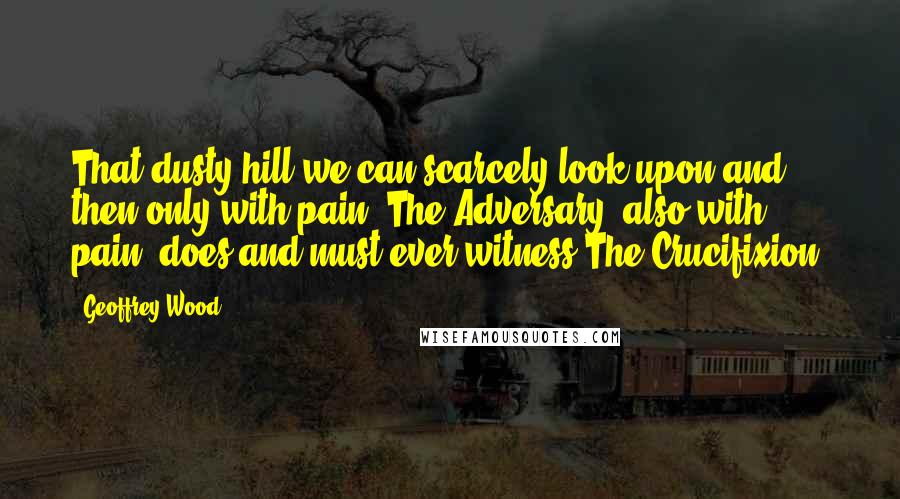 Geoffrey Wood Quotes: That dusty hill we can scarcely look upon and then only with pain, The Adversary, also with pain, does and must ever witness The Crucifixion.