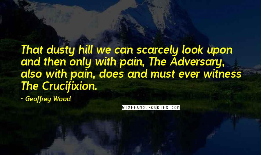 Geoffrey Wood Quotes: That dusty hill we can scarcely look upon and then only with pain, The Adversary, also with pain, does and must ever witness The Crucifixion.