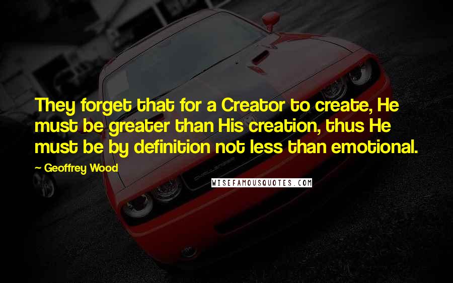 Geoffrey Wood Quotes: They forget that for a Creator to create, He must be greater than His creation, thus He must be by definition not less than emotional.