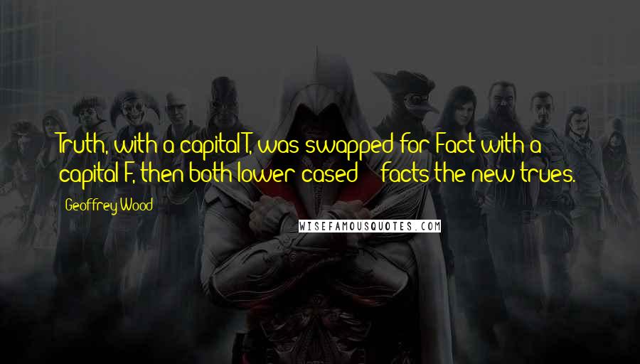 Geoffrey Wood Quotes: Truth, with a capital T, was swapped for Fact with a capital F, then both lower-cased - facts the new trues.