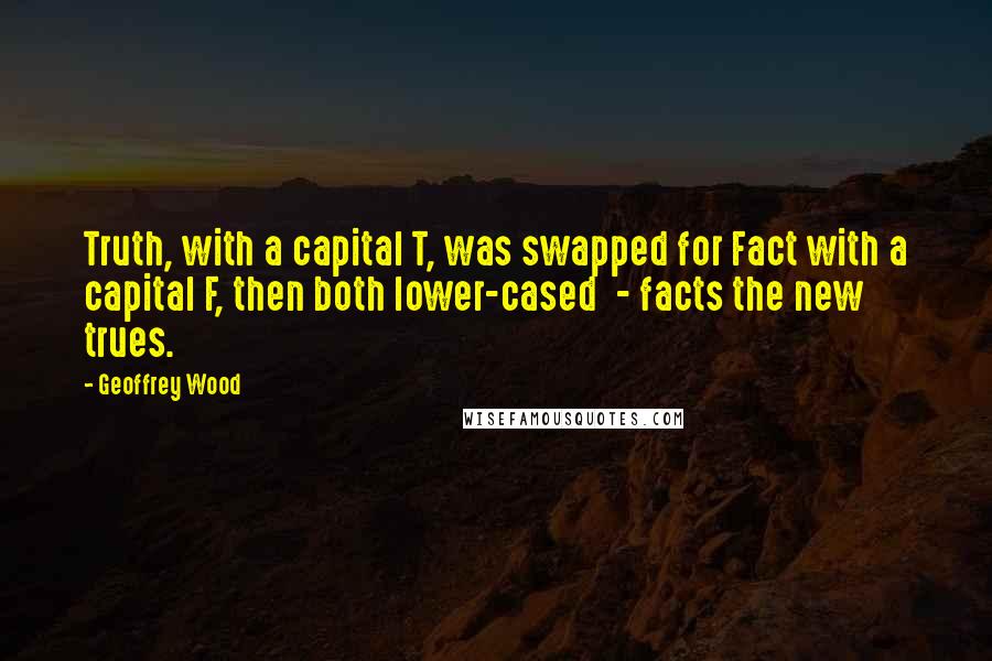 Geoffrey Wood Quotes: Truth, with a capital T, was swapped for Fact with a capital F, then both lower-cased - facts the new trues.