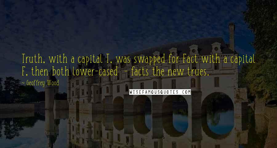 Geoffrey Wood Quotes: Truth, with a capital T, was swapped for Fact with a capital F, then both lower-cased - facts the new trues.
