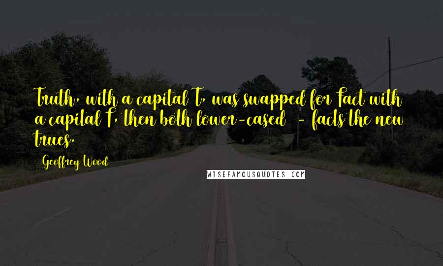 Geoffrey Wood Quotes: Truth, with a capital T, was swapped for Fact with a capital F, then both lower-cased - facts the new trues.