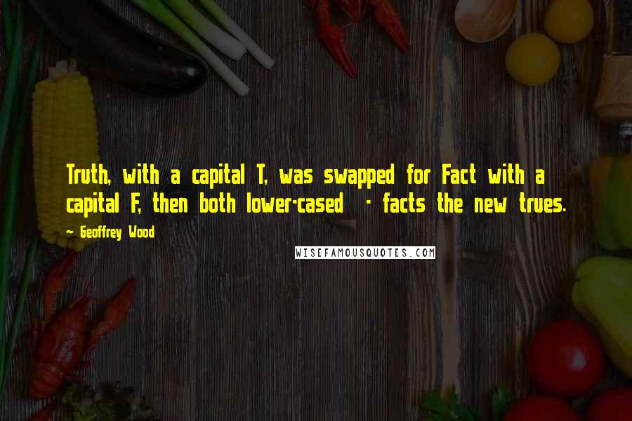 Geoffrey Wood Quotes: Truth, with a capital T, was swapped for Fact with a capital F, then both lower-cased - facts the new trues.