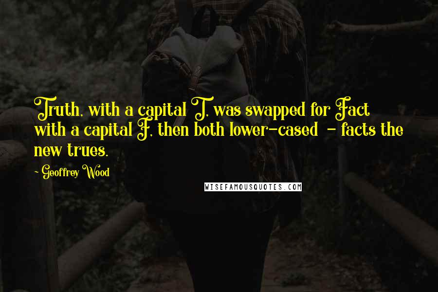 Geoffrey Wood Quotes: Truth, with a capital T, was swapped for Fact with a capital F, then both lower-cased - facts the new trues.