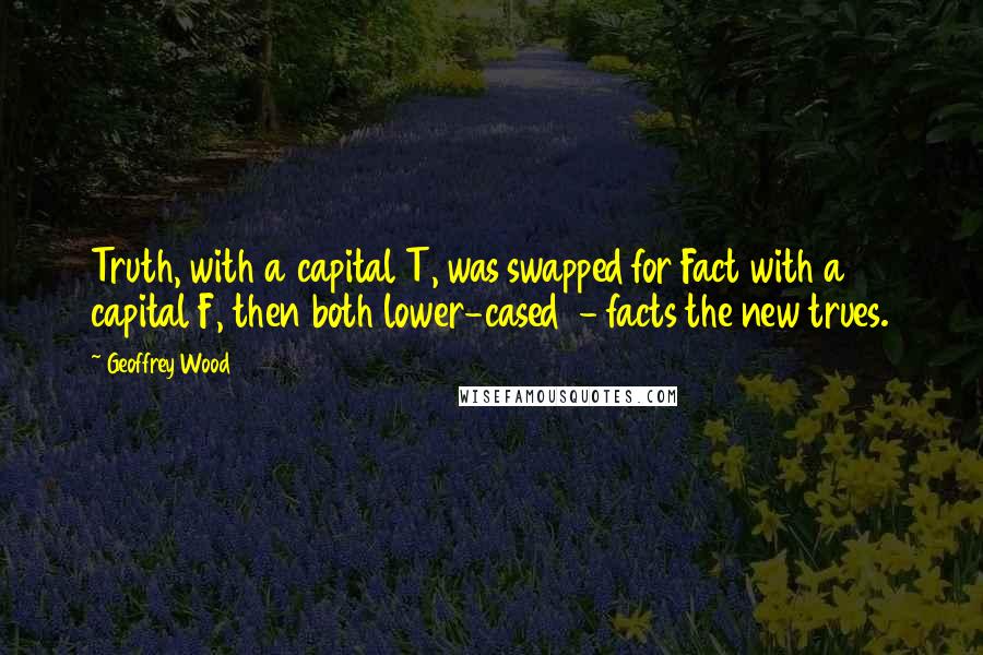 Geoffrey Wood Quotes: Truth, with a capital T, was swapped for Fact with a capital F, then both lower-cased - facts the new trues.