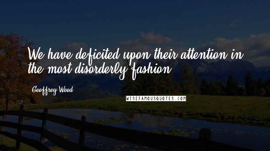 Geoffrey Wood Quotes: We have deficited upon their attention in the most disorderly fashion.