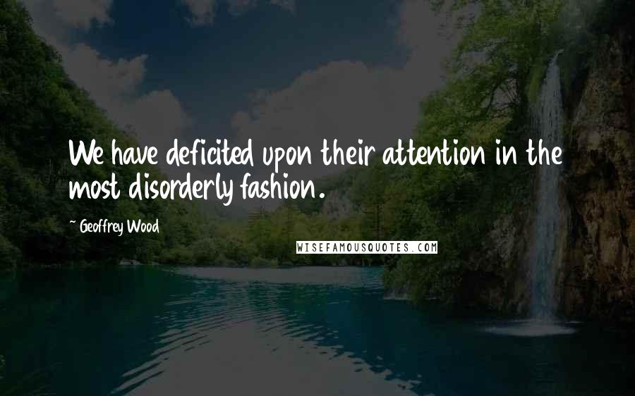 Geoffrey Wood Quotes: We have deficited upon their attention in the most disorderly fashion.