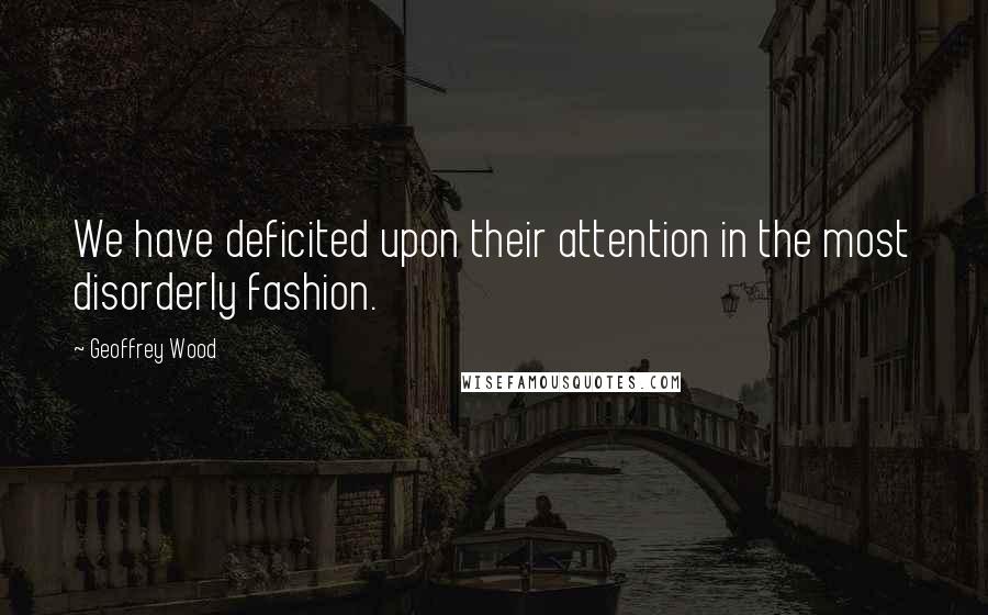 Geoffrey Wood Quotes: We have deficited upon their attention in the most disorderly fashion.