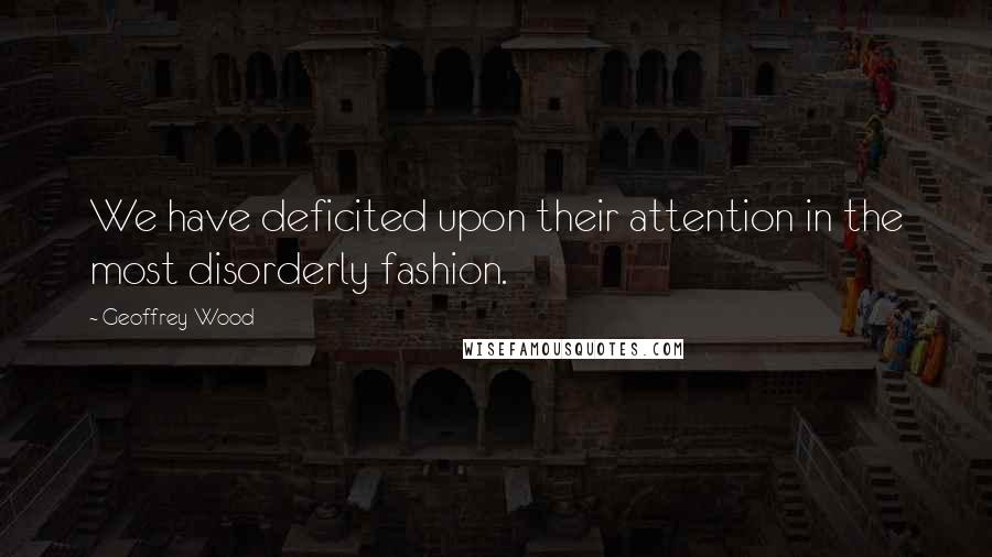 Geoffrey Wood Quotes: We have deficited upon their attention in the most disorderly fashion.