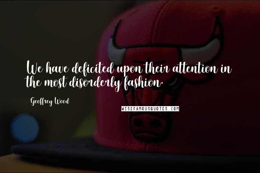 Geoffrey Wood Quotes: We have deficited upon their attention in the most disorderly fashion.