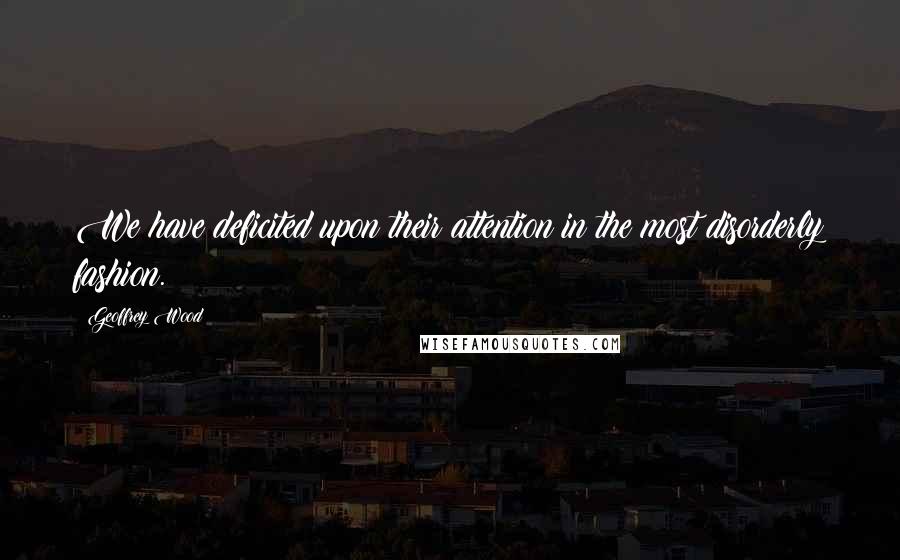 Geoffrey Wood Quotes: We have deficited upon their attention in the most disorderly fashion.