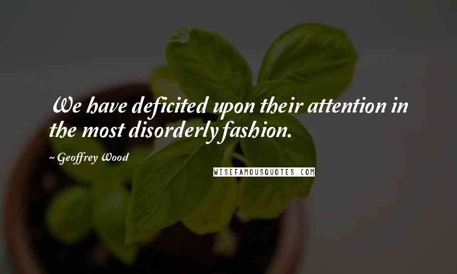 Geoffrey Wood Quotes: We have deficited upon their attention in the most disorderly fashion.