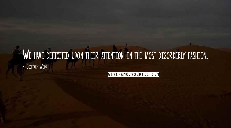 Geoffrey Wood Quotes: We have deficited upon their attention in the most disorderly fashion.