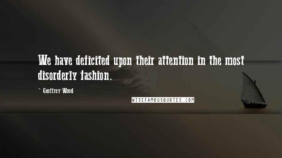 Geoffrey Wood Quotes: We have deficited upon their attention in the most disorderly fashion.