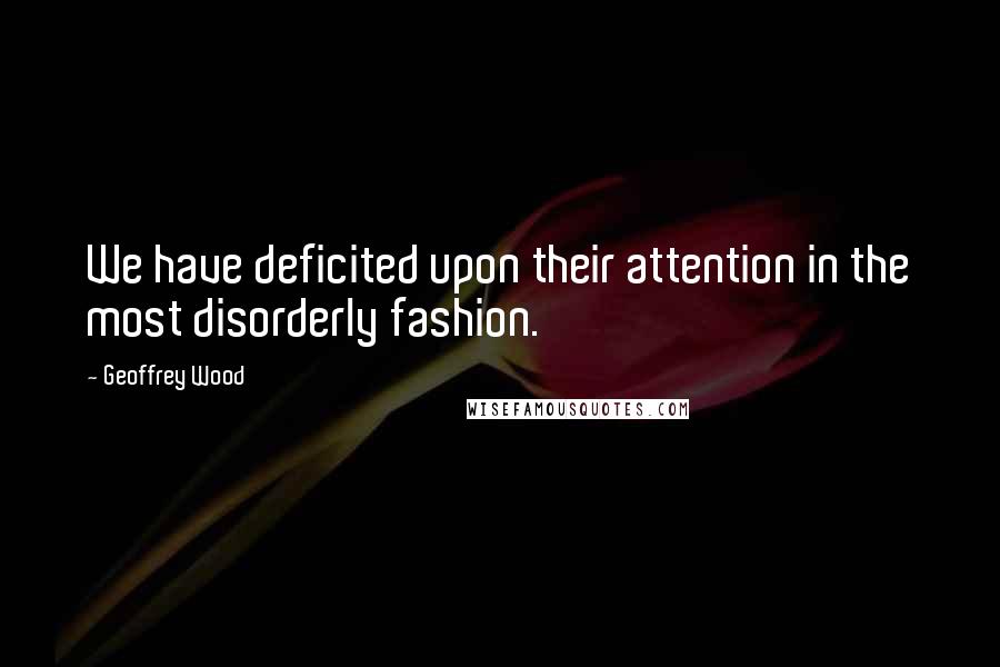 Geoffrey Wood Quotes: We have deficited upon their attention in the most disorderly fashion.