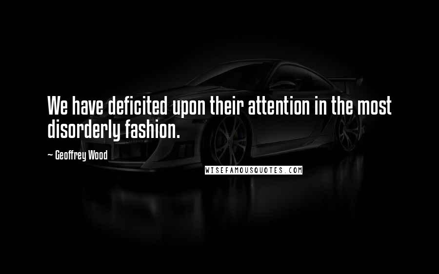 Geoffrey Wood Quotes: We have deficited upon their attention in the most disorderly fashion.