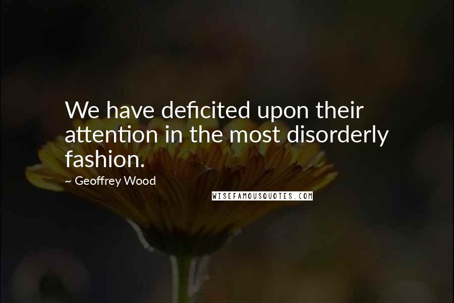 Geoffrey Wood Quotes: We have deficited upon their attention in the most disorderly fashion.