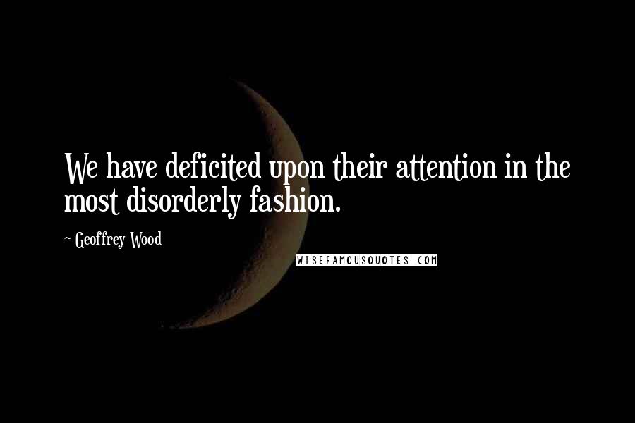 Geoffrey Wood Quotes: We have deficited upon their attention in the most disorderly fashion.