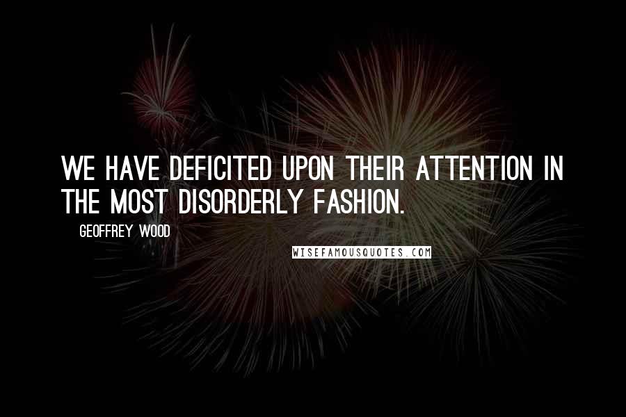 Geoffrey Wood Quotes: We have deficited upon their attention in the most disorderly fashion.