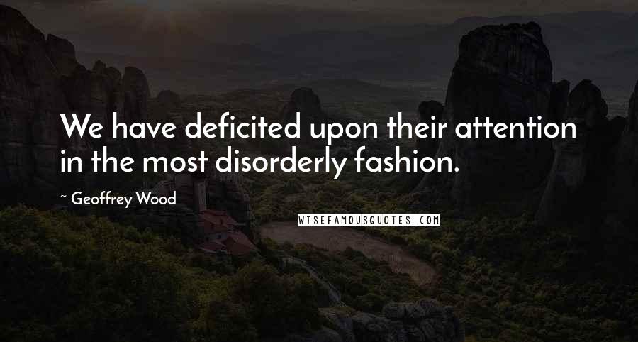Geoffrey Wood Quotes: We have deficited upon their attention in the most disorderly fashion.
