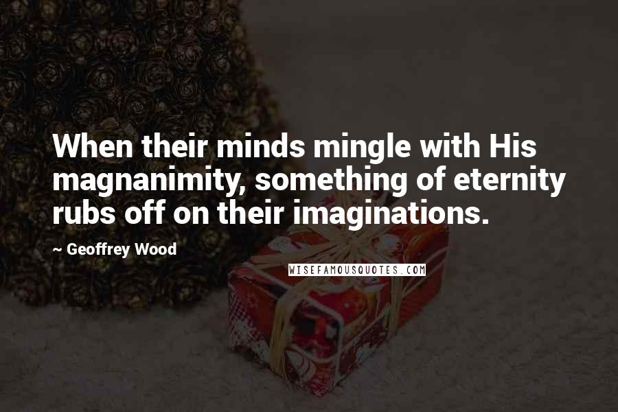 Geoffrey Wood Quotes: When their minds mingle with His magnanimity, something of eternity rubs off on their imaginations.