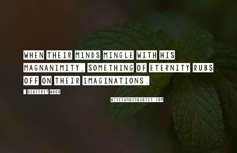 Geoffrey Wood Quotes: When their minds mingle with His magnanimity, something of eternity rubs off on their imaginations.