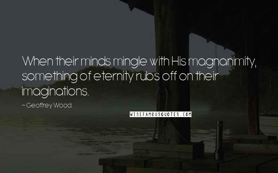 Geoffrey Wood Quotes: When their minds mingle with His magnanimity, something of eternity rubs off on their imaginations.