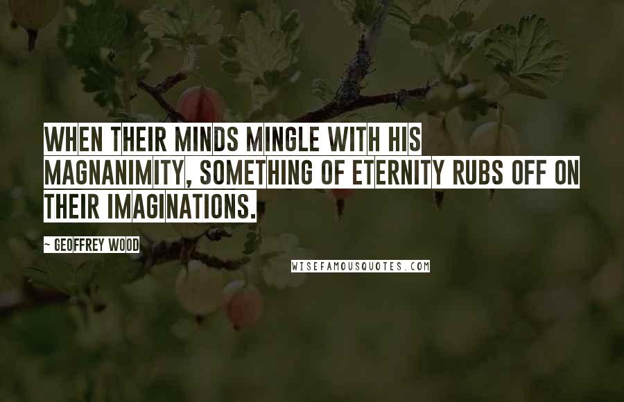 Geoffrey Wood Quotes: When their minds mingle with His magnanimity, something of eternity rubs off on their imaginations.