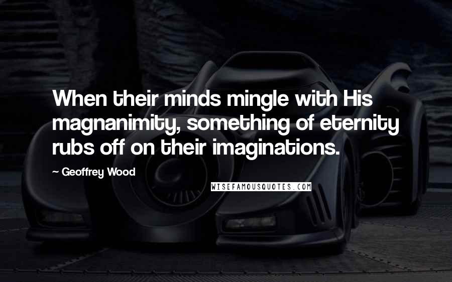 Geoffrey Wood Quotes: When their minds mingle with His magnanimity, something of eternity rubs off on their imaginations.