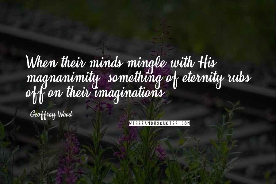 Geoffrey Wood Quotes: When their minds mingle with His magnanimity, something of eternity rubs off on their imaginations.