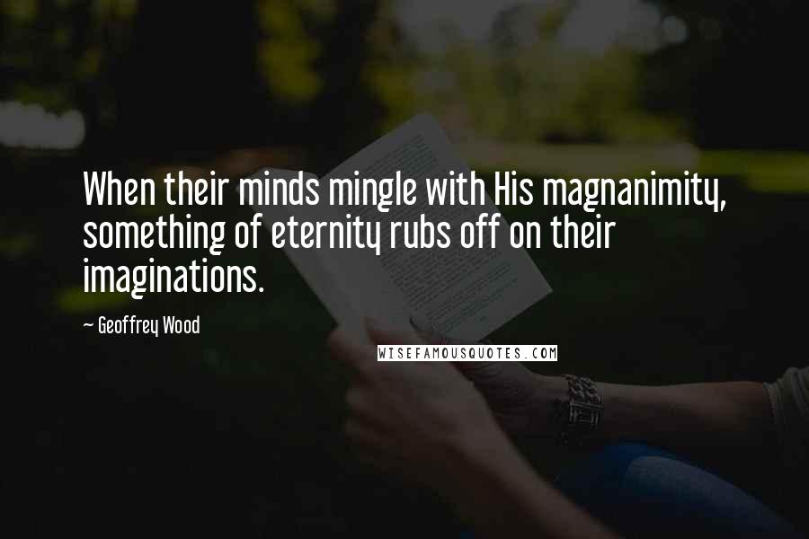 Geoffrey Wood Quotes: When their minds mingle with His magnanimity, something of eternity rubs off on their imaginations.