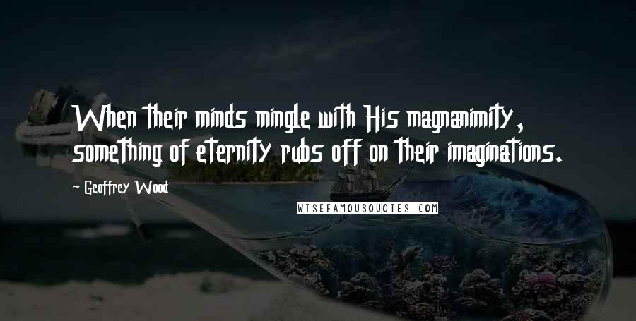 Geoffrey Wood Quotes: When their minds mingle with His magnanimity, something of eternity rubs off on their imaginations.