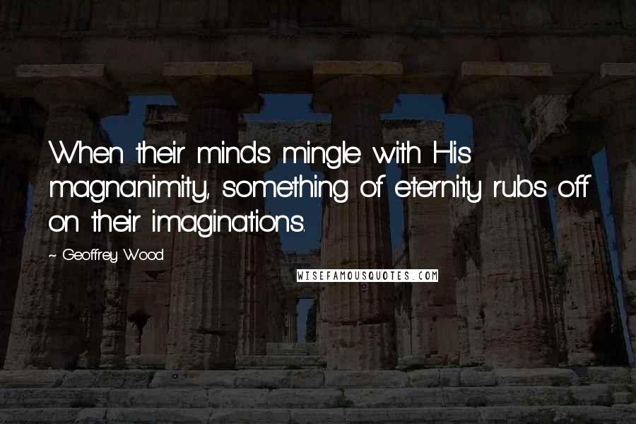 Geoffrey Wood Quotes: When their minds mingle with His magnanimity, something of eternity rubs off on their imaginations.