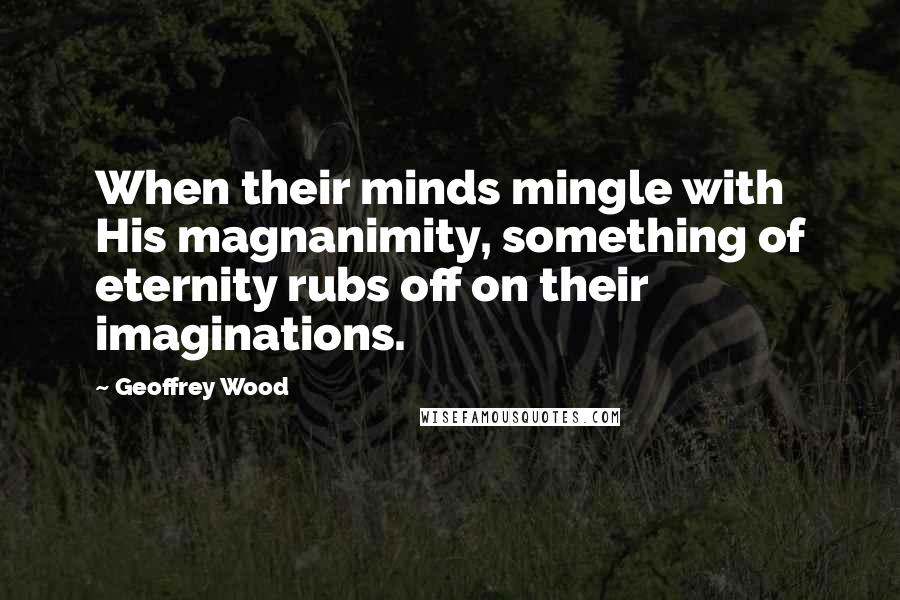 Geoffrey Wood Quotes: When their minds mingle with His magnanimity, something of eternity rubs off on their imaginations.