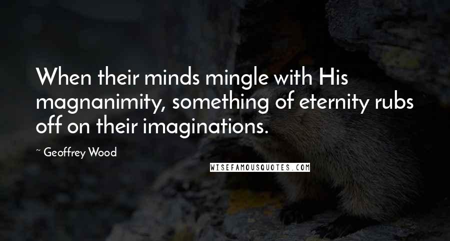 Geoffrey Wood Quotes: When their minds mingle with His magnanimity, something of eternity rubs off on their imaginations.