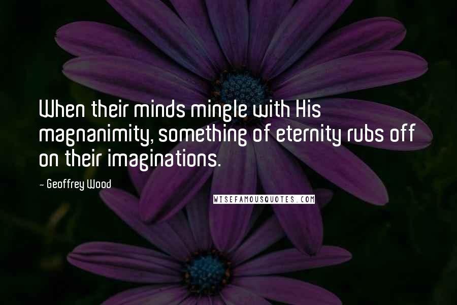 Geoffrey Wood Quotes: When their minds mingle with His magnanimity, something of eternity rubs off on their imaginations.