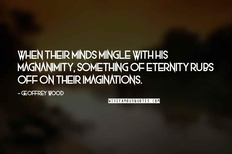 Geoffrey Wood Quotes: When their minds mingle with His magnanimity, something of eternity rubs off on their imaginations.