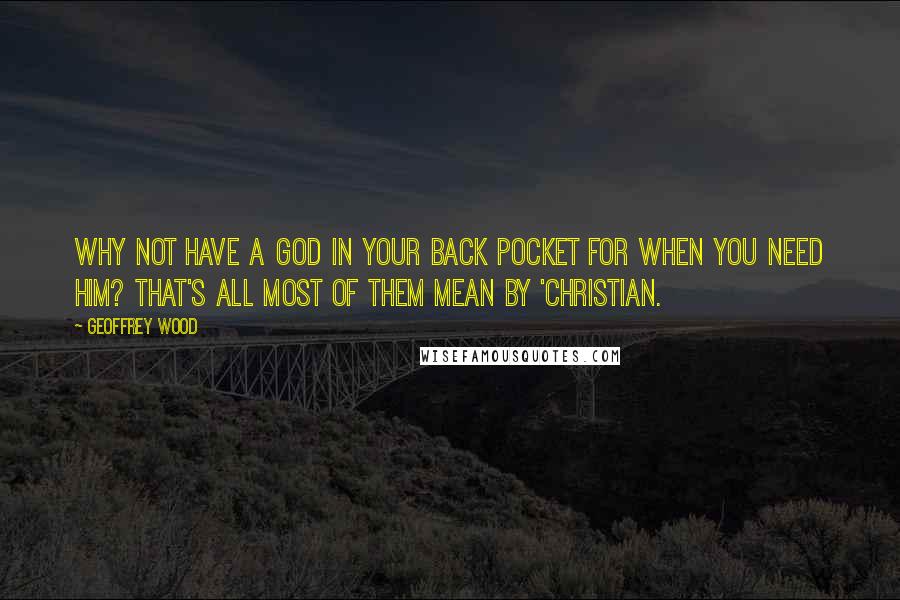 Geoffrey Wood Quotes: Why not have a God in your back pocket for when you need Him? That's all most of them mean by 'Christian.