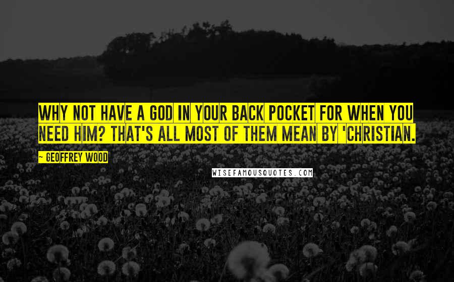 Geoffrey Wood Quotes: Why not have a God in your back pocket for when you need Him? That's all most of them mean by 'Christian.