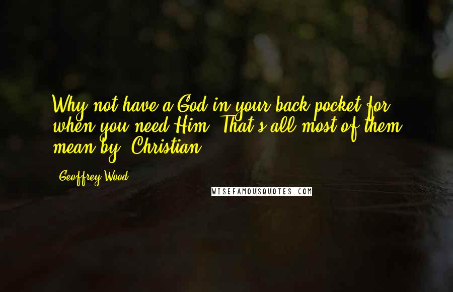 Geoffrey Wood Quotes: Why not have a God in your back pocket for when you need Him? That's all most of them mean by 'Christian.